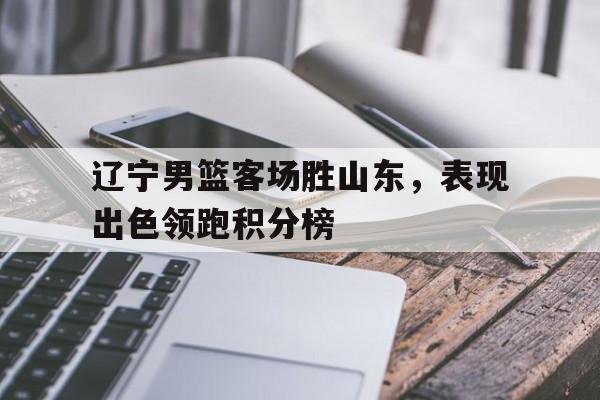 C7娱乐app下载-辽宁男篮客场胜山东，表现出色领跑积分榜的简单介绍