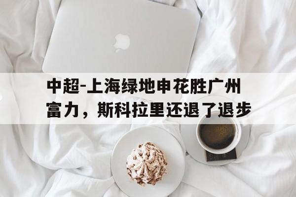 C7娱乐app下载-关于中超-上海绿地申花胜广州富力，斯科拉里还退了退步的信息