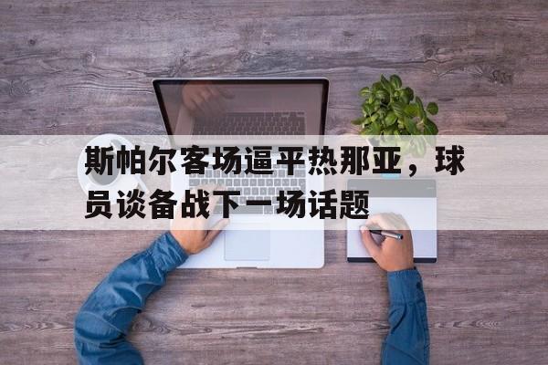 C7娱乐app-斯帕尔客场逼平热那亚，球员谈备战下一场话题的简单介绍