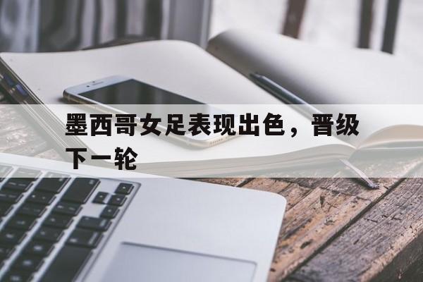墨西哥女足表现出色,晋级下一轮的简单介绍 墨西哥女足表现出色,晋级下一轮的简单介绍